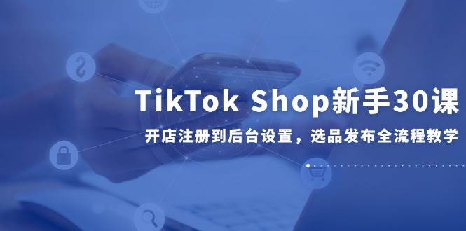 【18194】TK小课堂TikTok Shop新手30课，开店注册到后台设置，选品发布全流程教学
